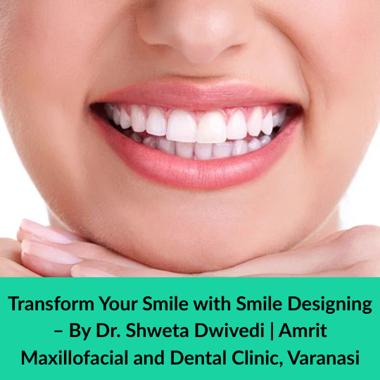 Transform Your Smile with Smile Designing – By Dr. Shweta Dwivedi | Amrit Maxillofacial and Dental Clinic, Varanasi
